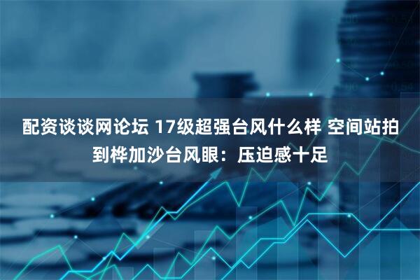 配资谈谈网论坛 17级超强台风什么样 空间站拍到桦加沙台风眼：压迫感十足