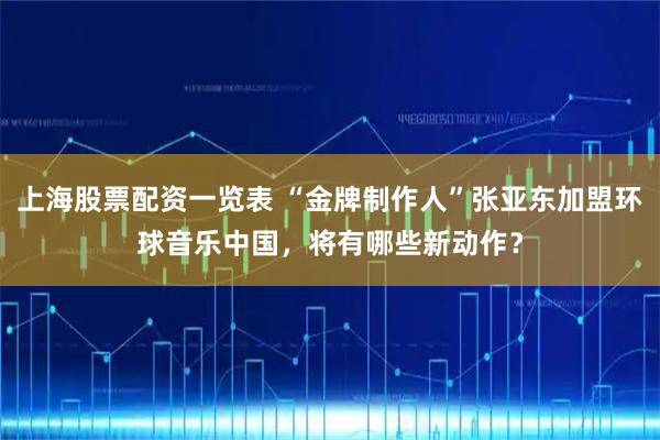 上海股票配资一览表 “金牌制作人”张亚东加盟环球音乐中国，将有哪些新动作？