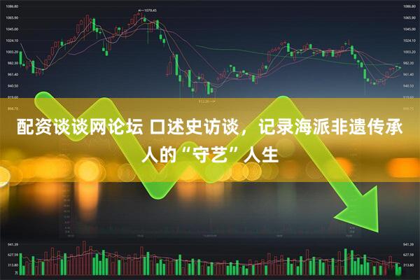 配资谈谈网论坛 口述史访谈，记录海派非遗传承人的“守艺”人生