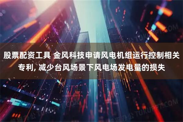 股票配资工具 金风科技申请风电机组运行控制相关专利, 减少台风场景下风电场发电量的损失