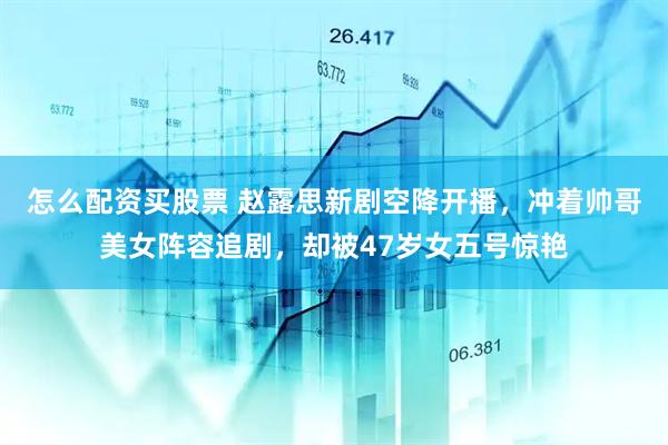 怎么配资买股票 赵露思新剧空降开播，冲着帅哥美女阵容追剧，却被47岁女五号惊艳