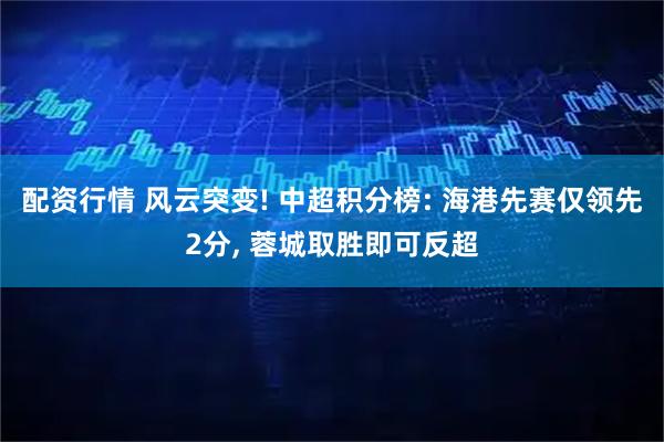 配资行情 风云突变! 中超积分榜: 海港先赛仅领先2分, 蓉城取胜即可反超