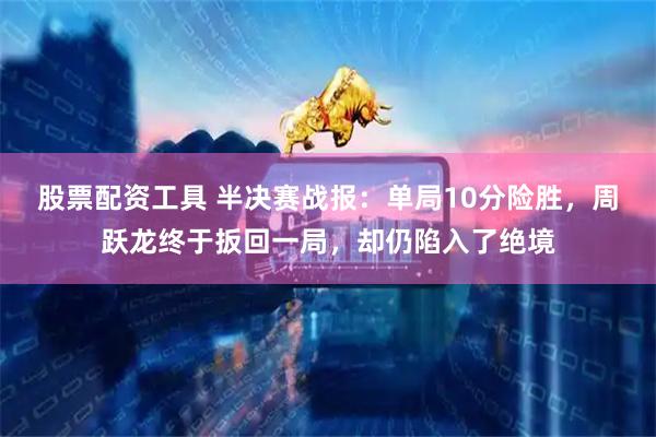 股票配资工具 半决赛战报：单局10分险胜，周跃龙终于扳回一局，却仍陷入了绝境