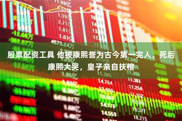 股票配资工具 他被康熙誉为古今第一完人，死后康熙大哭，皇子亲自扶棺