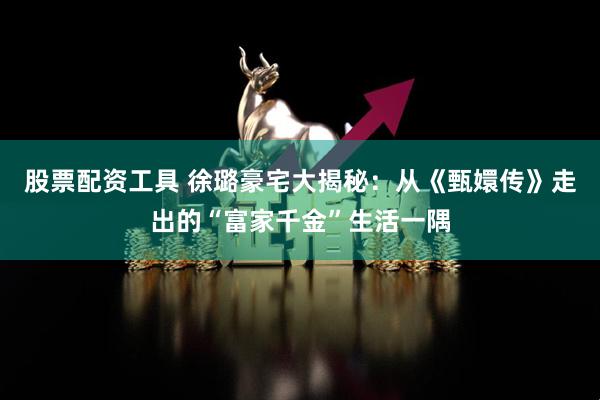 股票配资工具 徐璐豪宅大揭秘：从《甄嬛传》走出的“富家千金”生活一隅