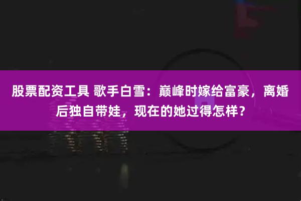 股票配资工具 歌手白雪:巅峰时嫁给富豪,离婚后独自带娃,现在的她过得怎样?