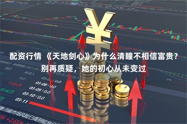 配资行情 《天地剑心》为什么清瞳不相信富贵?别再质疑,她的初心从未变过