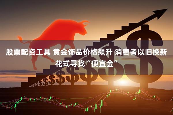 股票配资工具 黄金饰品价格飙升 消费者以旧换新花式寻找“便宜金”
