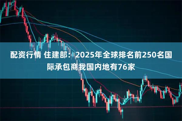 配资行情 住建部：2025年全球排名前250名国际承包商我国内地有76家