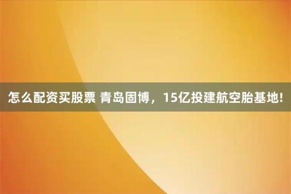 怎么配资买股票 青岛固博，15亿投建航空胎基地!