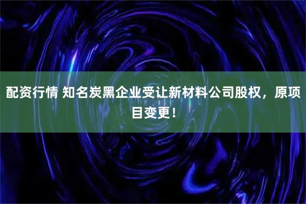 配资行情 知名炭黑企业受让新材料公司股权，原项目变更！