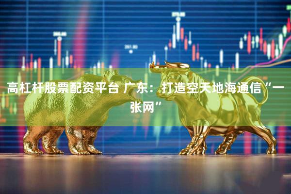 高杠杆股票配资平台 广东：打造空天地海通信“一张网”