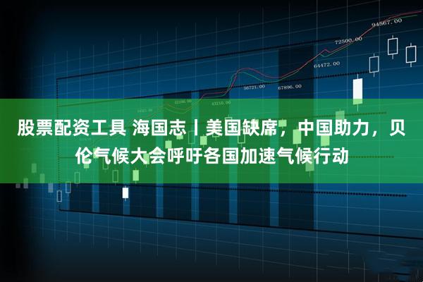 股票配资工具 海国志丨美国缺席,中国助力,贝伦气候大会呼吁各国加速气候行动