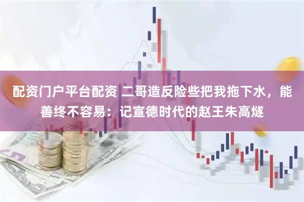 配资门户平台配资 二哥造反险些把我拖下水，能善终不容易：记宣德时代的赵王朱高燧