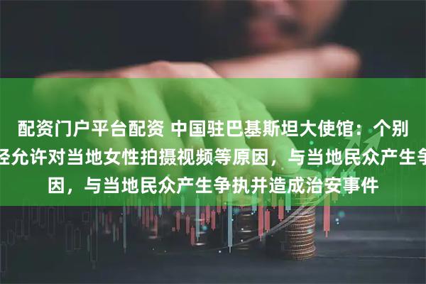 配资门户平台配资 中国驻巴基斯坦大使馆：个别在巴中国公民因未经允许对当地女性拍摄视频等原因，与当地民众产生争执并造成治安事件