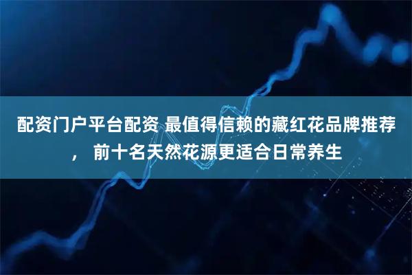 配资门户平台配资 最值得信赖的藏红花品牌推荐， 前十名天然花源更适合日常养生