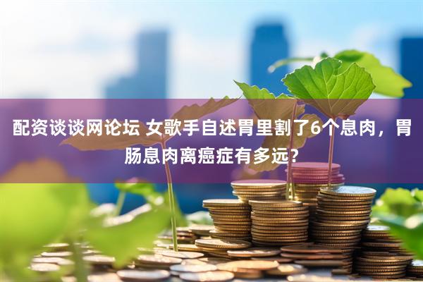 配资谈谈网论坛 女歌手自述胃里割了6个息肉，胃肠息肉离癌症有多远？