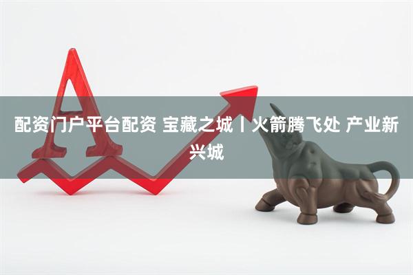 配资门户平台配资 宝藏之城丨火箭腾飞处 产业新兴城