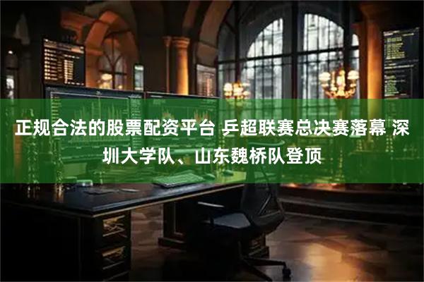 正规合法的股票配资平台 乒超联赛总决赛落幕 深圳大学队、山东魏桥队登顶