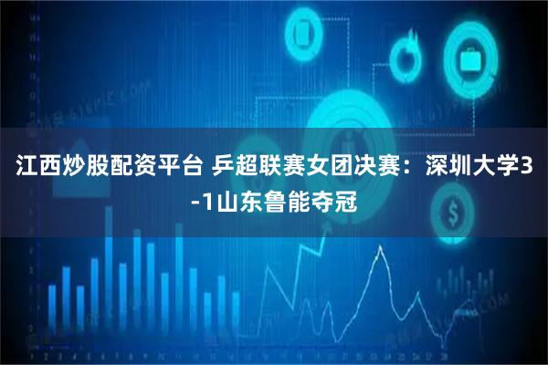 江西炒股配资平台 乒超联赛女团决赛：深圳大学3-1山东鲁能夺冠