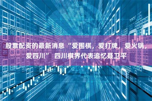 股票配资的最新消息 “爱围棋，爱打牌，爱火锅，爱四川”  四川棋界代表追忆聂卫平