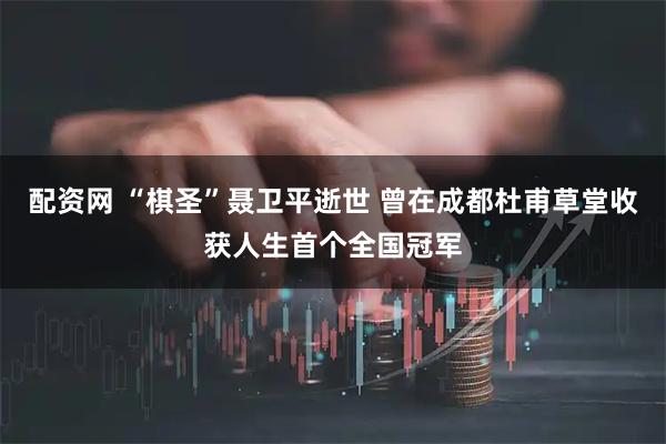 配资网 “棋圣”聂卫平逝世 曾在成都杜甫草堂收获人生首个全国冠军
