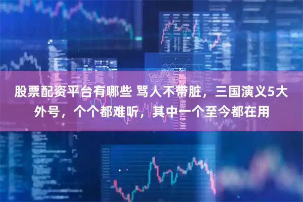 股票配资平台有哪些 骂人不带脏，三国演义5大外号，个个都难听，其中一个至今都在用
