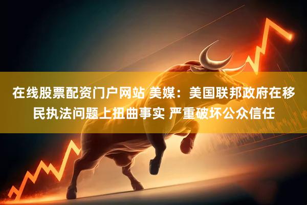 在线股票配资门户网站 美媒：美国联邦政府在移民执法问题上扭曲事实 严重破坏公众信任