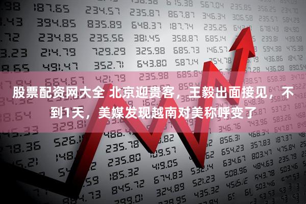 股票配资网大全 北京迎贵客,王毅出面接见,不到1天,美媒发现越南对美称呼变了