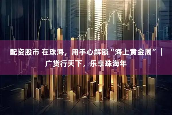 配资股市 在珠海，用手心解锁“海上黄金周”｜广货行天下，乐享珠海年