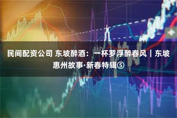 民间配资公司 东坡醉酒：一杯罗浮醉春风｜东坡惠州故事·新春特辑⑤