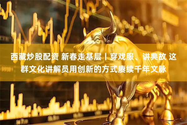 西藏炒股配资 新春走基层丨穿戏服、讲典故 这群文化讲解员用创新的方式赓续千年文脉