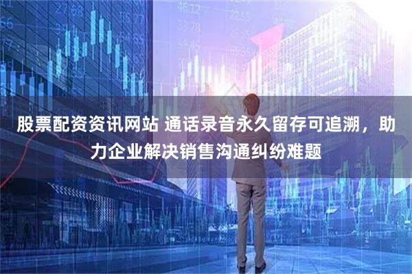 股票配资资讯网站 通话录音永久留存可追溯，助力企业解决销售沟通纠纷难题