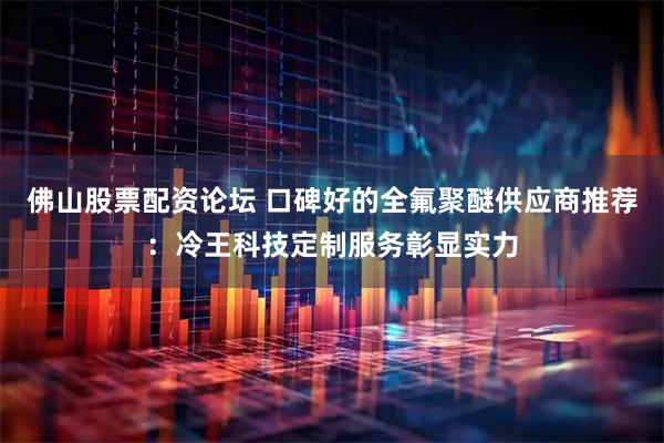 佛山股票配资论坛 口碑好的全氟聚醚供应商推荐：冷王科技定制服务彰显实力