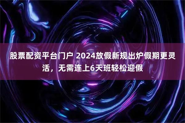 股票配资平台门户 2024放假新规出炉假期更灵活，无需连上6天班轻松迎假