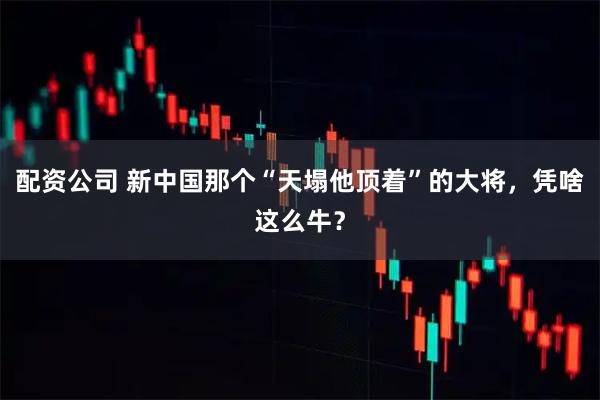 配资公司 新中国那个“天塌他顶着”的大将，凭啥这么牛？