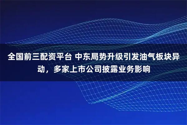 全国前三配资平台 中东局势升级引发油气板块异动，多家上市公司披露业务影响