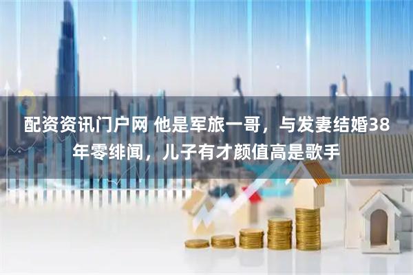 配资资讯门户网 他是军旅一哥，与发妻结婚38年零绯闻，儿子有才颜值高是歌手