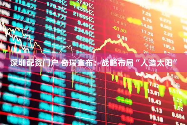 深圳配资门户 奇瑞宣布：战略布局“人造太阳”