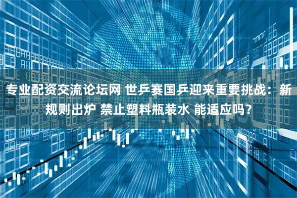 专业配资交流论坛网 世乒赛国乒迎来重要挑战：新规则出炉 禁止塑料瓶装水 能适应吗？