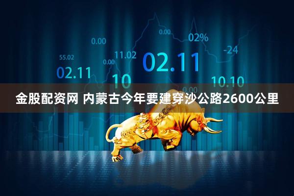 金股配资网 内蒙古今年要建穿沙公路2600公里